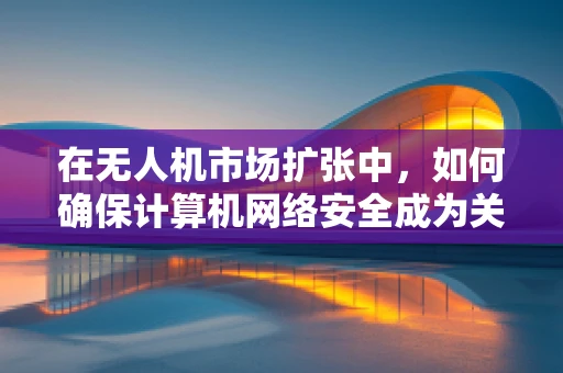 在无人机市场扩张中，如何确保计算机网络安全成为关键？