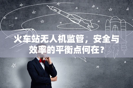 火车站无人机监管，安全与效率的平衡点何在？