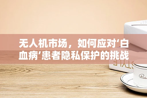 无人机市场，如何应对‘白血病’患者隐私保护的挑战？