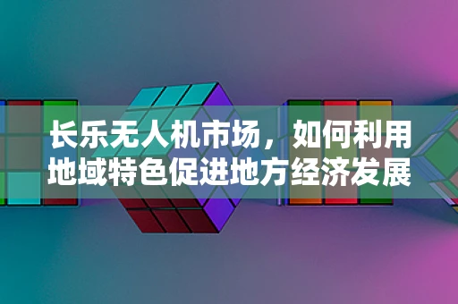 长乐无人机市场，如何利用地域特色促进地方经济发展？