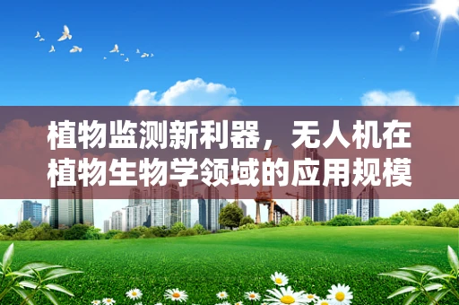 植物监测新利器，无人机在植物生物学领域的应用规模与潜力