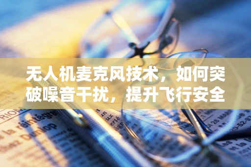 无人机麦克风技术，如何突破噪音干扰，提升飞行安全与通信质量？