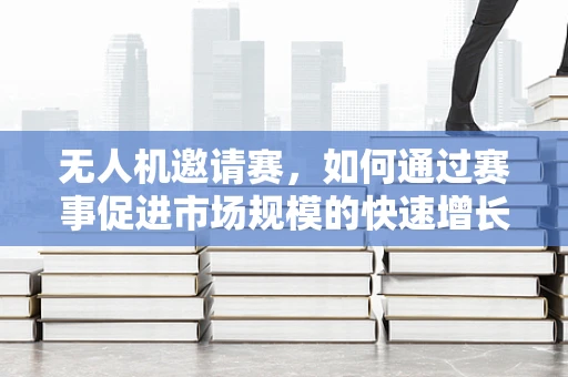 无人机邀请赛，如何通过赛事促进市场规模的快速增长？