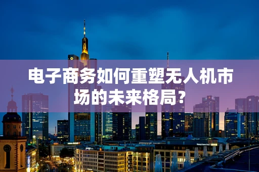 电子商务如何重塑无人机市场的未来格局？