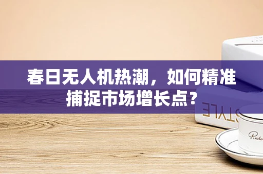 春日无人机热潮，如何精准捕捉市场增长点？