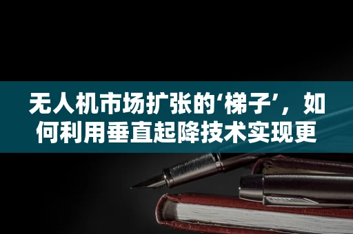 无人机市场扩张的‘梯子’，如何利用垂直起降技术实现更广泛的应用？