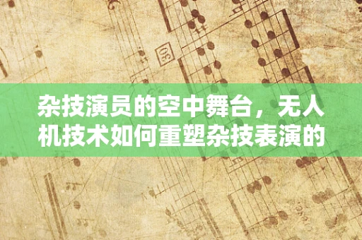 杂技演员的空中舞台，无人机技术如何重塑杂技表演的未来？