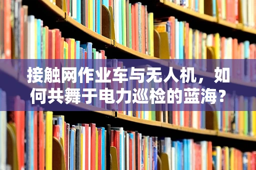 接触网作业车与无人机，如何共舞于电力巡检的蓝海？