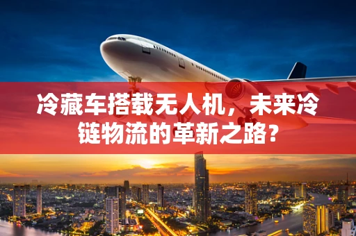冷藏车搭载无人机，未来冷链物流的革新之路？