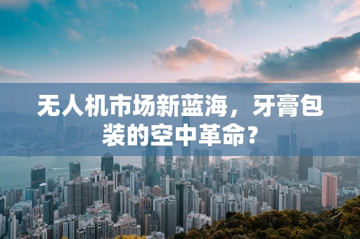 无人机市场新蓝海，牙膏包装的空中革命？