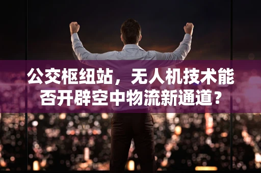 公交枢纽站，无人机技术能否开辟空中物流新通道？