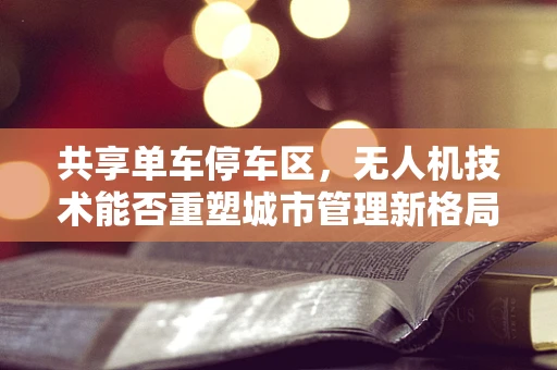 共享单车停车区，无人机技术能否重塑城市管理新格局？