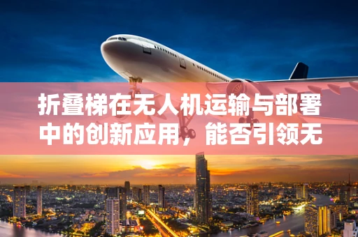 折叠梯在无人机运输与部署中的创新应用，能否引领无人机市场的新风潮？