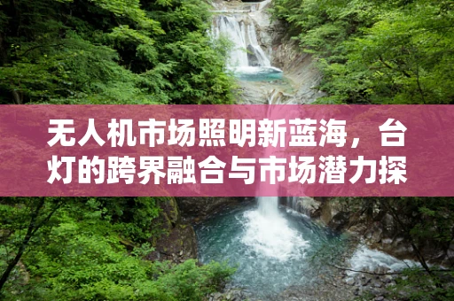 无人机市场照明新蓝海，台灯的跨界融合与市场潜力探讨