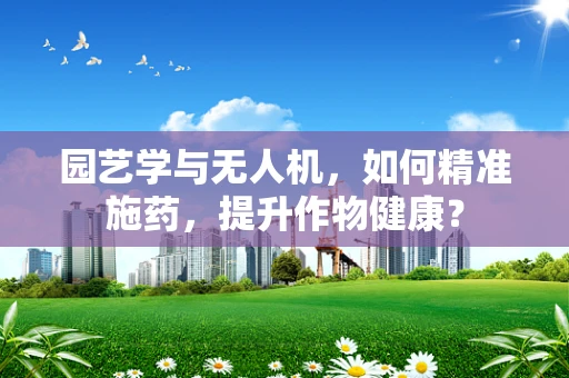 园艺学与无人机，如何精准施药，提升作物健康？