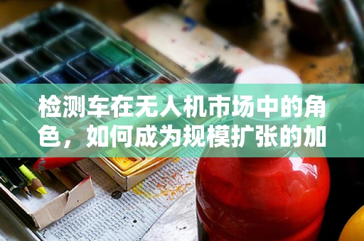 检测车在无人机市场中的角色，如何成为规模扩张的加速器？
