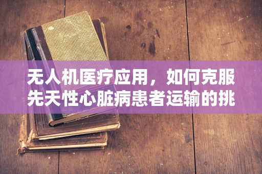 无人机医疗应用，如何克服先天性心脏病患者运输的挑战？