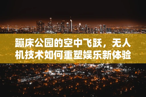 蹦床公园的空中飞跃，无人机技术如何重塑娱乐新体验？