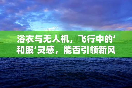 浴衣与无人机，飞行中的‘和服’灵感，能否引领新风尚？