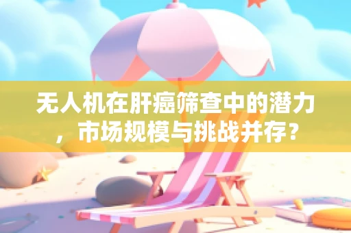 无人机在肝癌筛查中的潜力，市场规模与挑战并存？