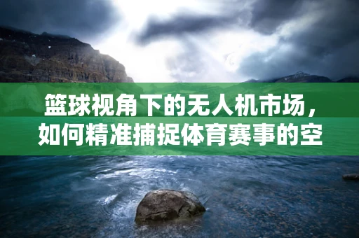 篮球视角下的无人机市场，如何精准捕捉体育赛事的空中商机？