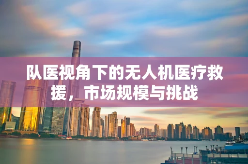 队医视角下的无人机医疗救援，市场规模与挑战