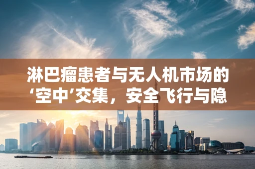 淋巴瘤患者与无人机市场的‘空中’交集，安全飞行与隐私保护的平衡挑战