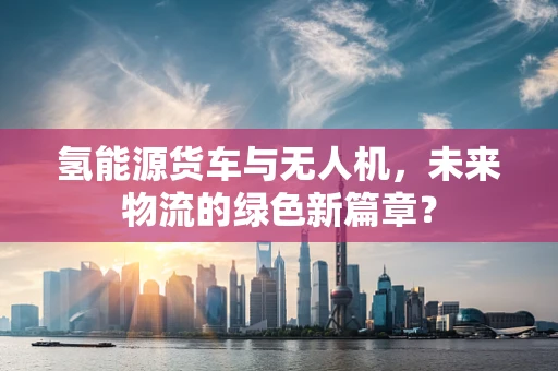 氢能源货车与无人机，未来物流的绿色新篇章？