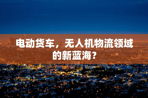 电动货车，无人机物流领域的新蓝海？