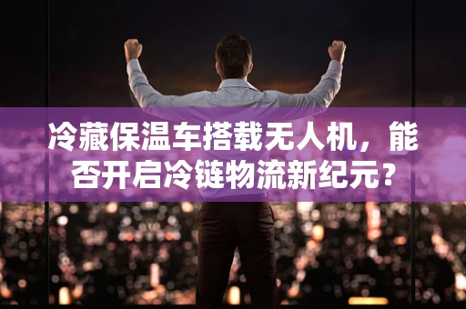 冷藏保温车搭载无人机，能否开启冷链物流新纪元？
