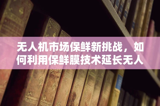 无人机市场保鲜新挑战，如何利用保鲜膜技术延长无人机电池寿命？