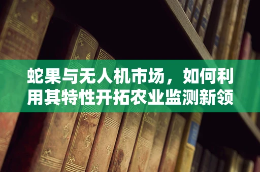 蛇果与无人机市场，如何利用其特性开拓农业监测新领域？