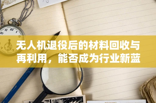 无人机退役后的材料回收与再利用，能否成为行业新蓝海？