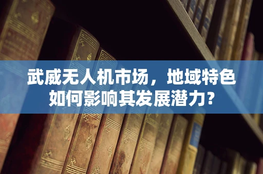 武威无人机市场，地域特色如何影响其发展潜力？