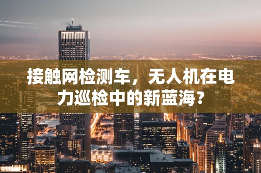 接触网检测车，无人机在电力巡检中的新蓝海？
