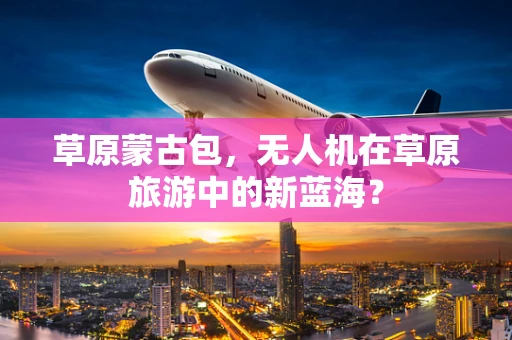 草原蒙古包，无人机在草原旅游中的新蓝海？