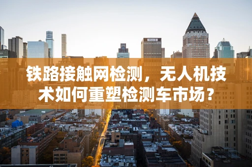 铁路接触网检测，无人机技术如何重塑检测车市场？
