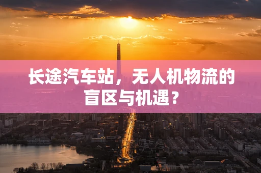 长途汽车站，无人机物流的盲区与机遇？