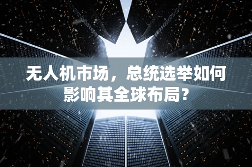 无人机市场，总统选举如何影响其全球布局？