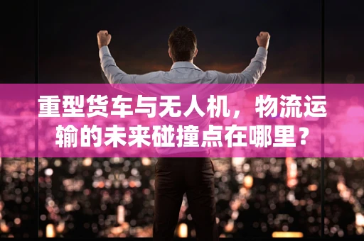 重型货车与无人机，物流运输的未来碰撞点在哪里？