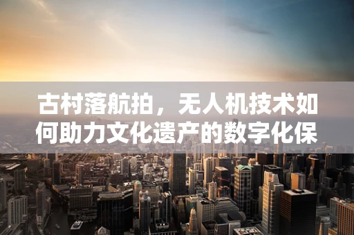 古村落航拍，无人机技术如何助力文化遗产的数字化保护？
