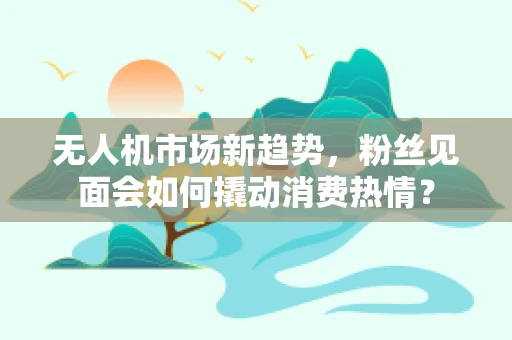 无人机市场新趋势，粉丝见面会如何撬动消费热情？