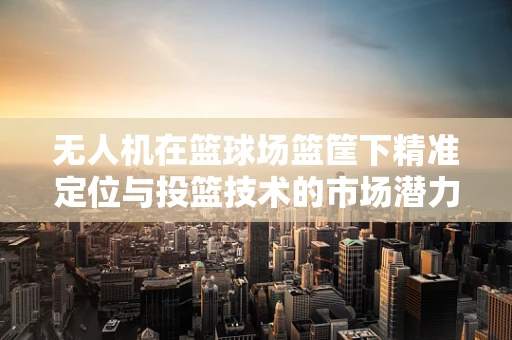 无人机在篮球场篮筐下精准定位与投篮技术的市场潜力探讨