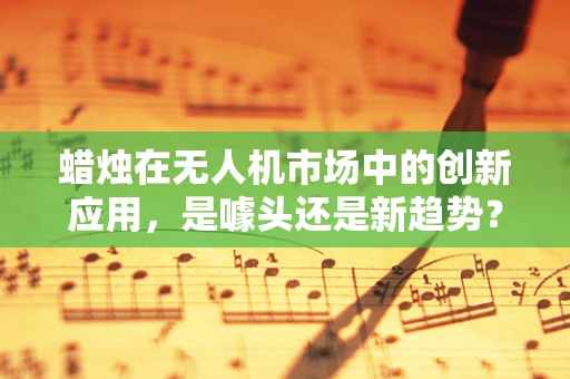 蜡烛在无人机市场中的创新应用，是噱头还是新趋势？
