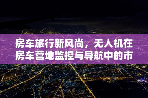 房车旅行新风尚，无人机在房车营地监控与导航中的市场潜力