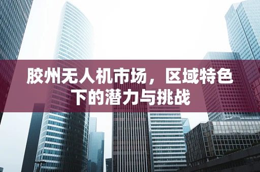 胶州无人机市场，区域特色下的潜力与挑战