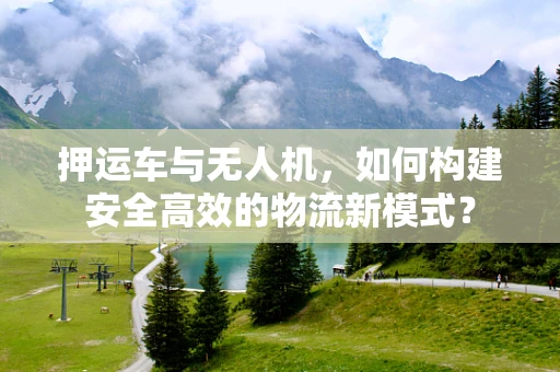 押运车与无人机，如何构建安全高效的物流新模式？