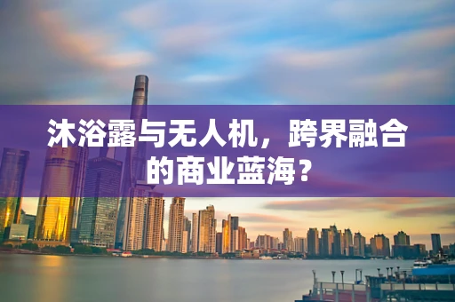 沐浴露与无人机，跨界融合的商业蓝海？