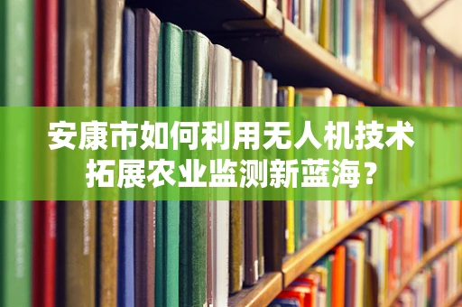 安康市如何利用无人机技术拓展农业监测新蓝海？