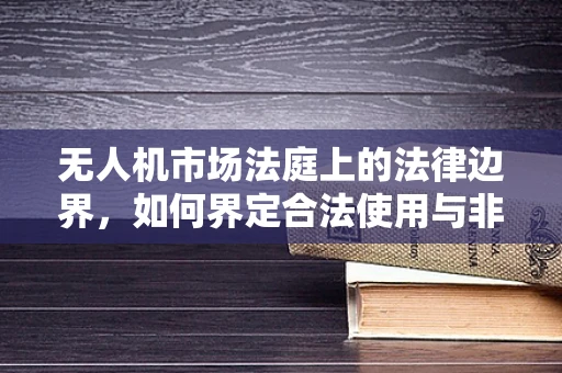 无人机市场法庭上的法律边界，如何界定合法使用与非法侵扰？
